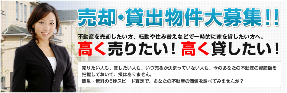 売却・貸出物件大募集！！不動産を売却したい方、転勤や住み替えなどで一次的に家を貸したい方へ。
高く売りたい！高く貸したい！売りたい人も、貸したい人も、いつ売るか決まってない人も、今のあなたの不動産の資産額を把握しておいて、損はありません。
簡単・無料の5秒スピード査定で、あなたの不動産の価値を調べてみませんか？